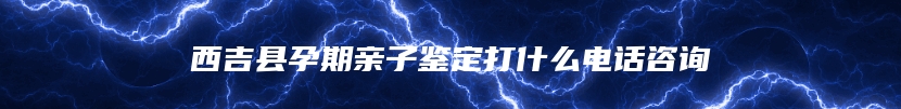 西吉县孕期亲子鉴定打什么电话咨询
