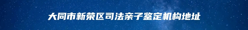 大同市新荣区司法亲子鉴定机构地址