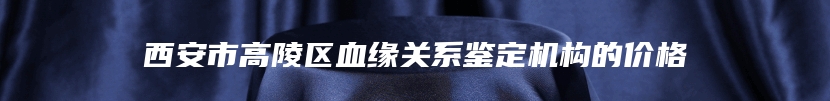 西安市高陵区血缘关系鉴定机构的价格