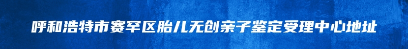 呼和浩特市赛罕区胎儿无创亲子鉴定受理中心地址