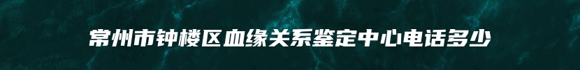 常州市钟楼区血缘关系鉴定中心电话多少