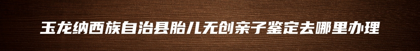 玉龙纳西族自治县胎儿无创亲子鉴定去哪里办理