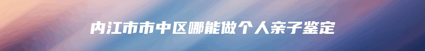 内江市市中区哪能做个人亲子鉴定