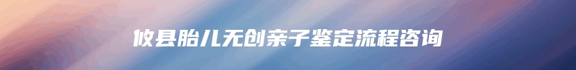 攸县胎儿无创亲子鉴定流程咨询