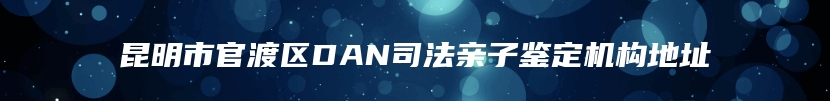 昆明市官渡区DAN司法亲子鉴定机构地址