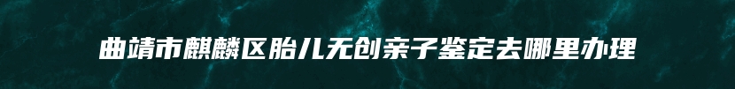 曲靖市麒麟区胎儿无创亲子鉴定去哪里办理