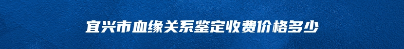 宜兴市血缘关系鉴定收费价格多少