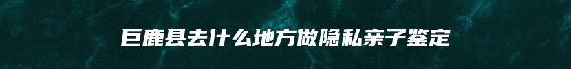 巨鹿县去什么地方做隐私亲子鉴定