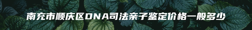 南充市顺庆区DNA司法亲子鉴定价格一般多少