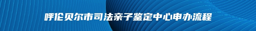 呼伦贝尔市司法亲子鉴定中心申办流程