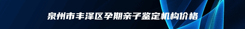 泉州市丰泽区孕期亲子鉴定机构价格