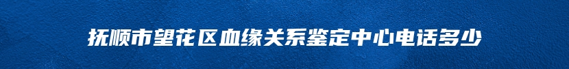 抚顺市望花区血缘关系鉴定中心电话多少