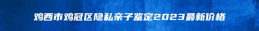 鸡西市鸡冠区隐私亲子鉴定2023最新价格