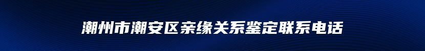 潮州市潮安区亲缘关系鉴定联系电话