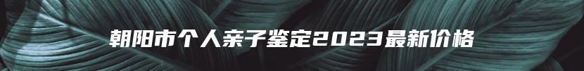 朝阳市个人亲子鉴定2023最新价格