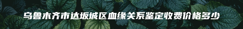 乌鲁木齐市达坂城区血缘关系鉴定收费价格多少