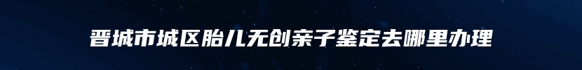 晋城市城区胎儿无创亲子鉴定去哪里办理