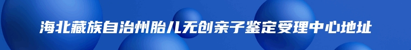 海北藏族自治州胎儿无创亲子鉴定受理中心地址