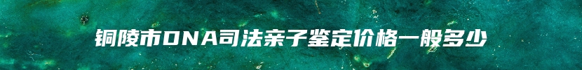 铜陵市DNA司法亲子鉴定价格一般多少