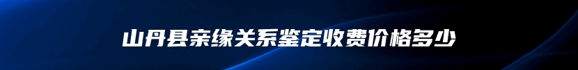 山丹县亲缘关系鉴定收费价格多少