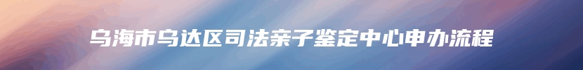 乌海市乌达区司法亲子鉴定中心申办流程