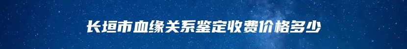 长垣市血缘关系鉴定收费价格多少