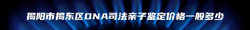 揭阳市揭东区DNA司法亲子鉴定价格一般多少