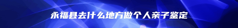 永福县去什么地方做个人亲子鉴定