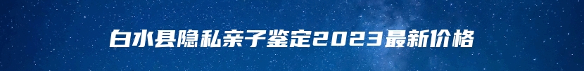 白水县隐私亲子鉴定2023最新价格