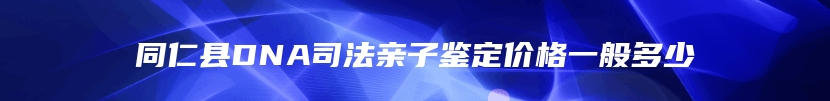 同仁县DNA司法亲子鉴定价格一般多少