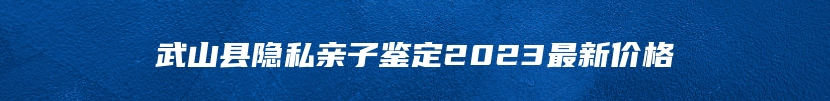 武山县隐私亲子鉴定2023最新价格