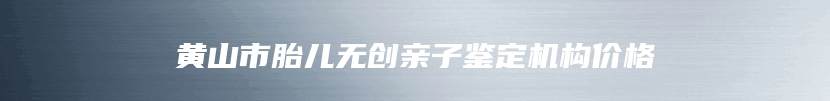 黄山市胎儿无创亲子鉴定机构价格