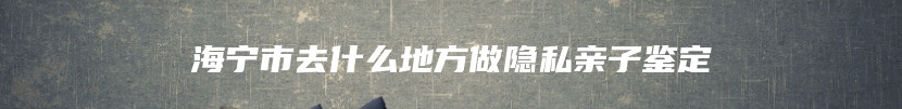 海宁市去什么地方做隐私亲子鉴定