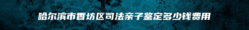 哈尔滨市香坊区司法亲子鉴定多少钱费用