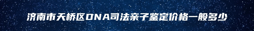 济南市天桥区DNA司法亲子鉴定价格一般多少