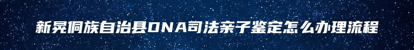 新晃侗族自治县DNA司法亲子鉴定怎么办理流程