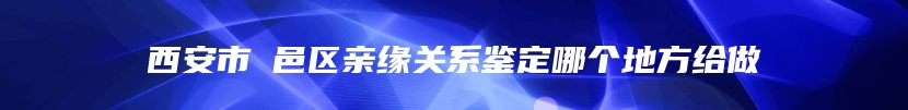 西安市鄠邑区亲缘关系鉴定哪个地方给做