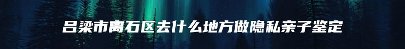 吕梁市离石区去什么地方做隐私亲子鉴定