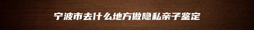 宁波市去什么地方做隐私亲子鉴定