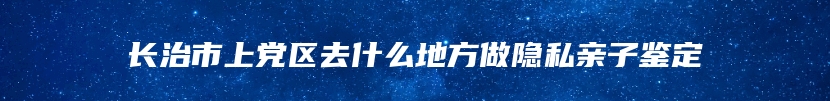 长治市上党区去什么地方做隐私亲子鉴定