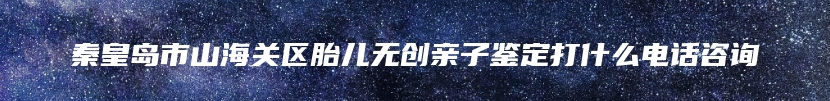 秦皇岛市山海关区胎儿无创亲子鉴定打什么电话咨询