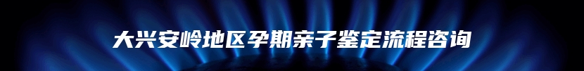 大兴安岭地区孕期亲子鉴定流程咨询