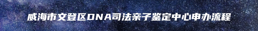 威海市文登区DNA司法亲子鉴定中心申办流程