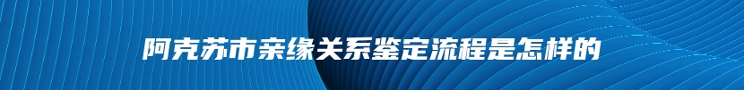 阿克苏市亲缘关系鉴定流程是怎样的