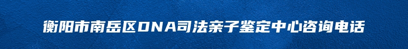 衡阳市南岳区DNA司法亲子鉴定中心咨询电话