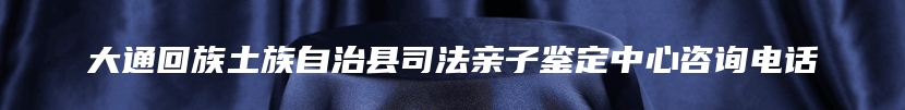 大通回族土族自治县司法亲子鉴定中心咨询电话