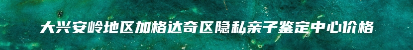 大兴安岭地区加格达奇区隐私亲子鉴定中心价格