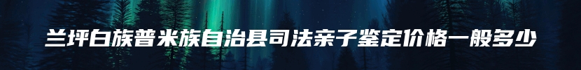 兰坪白族普米族自治县司法亲子鉴定价格一般多少