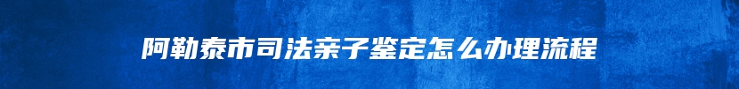 阿勒泰市司法亲子鉴定怎么办理流程