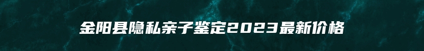 金阳县隐私亲子鉴定2023最新价格